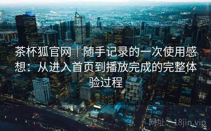 茶杯狐官网|随手记录的一次使用感想:从进入首页到播放完成的完整体验过程 茶杯狐官网|随手记录的一次使用感想:从进入首页到播放完成的完整体验过程
