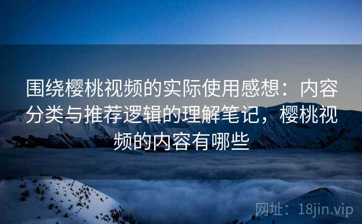 围绕樱桃视频的实际使用感想：内容分类与推荐逻辑的理解笔记，樱桃视频的内容有哪些