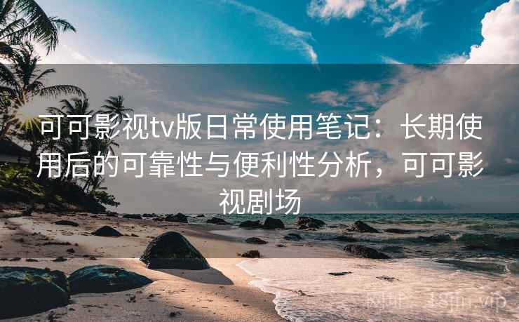 可可影视tv版日常使用笔记：长期使用后的可靠性与便利性分析，可可影视剧场