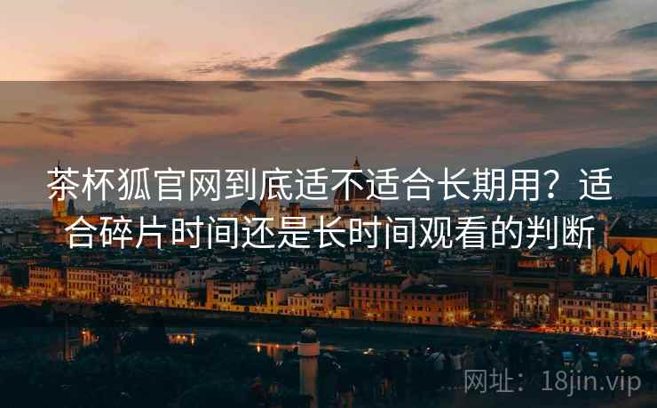 茶杯狐官网到底适不适合长期用?适合碎片时间还是长时间观看的判断 茶杯狐官网到底适不适合长期用?适合碎片时间还是长时间观看的判断
