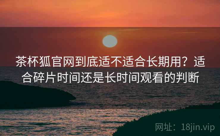 茶杯狐官网到底适不适合长期用?适合碎片时间还是长时间观看的判断 茶杯狐官网到底适不适合长期用?适合碎片时间还是长时间观看的判断