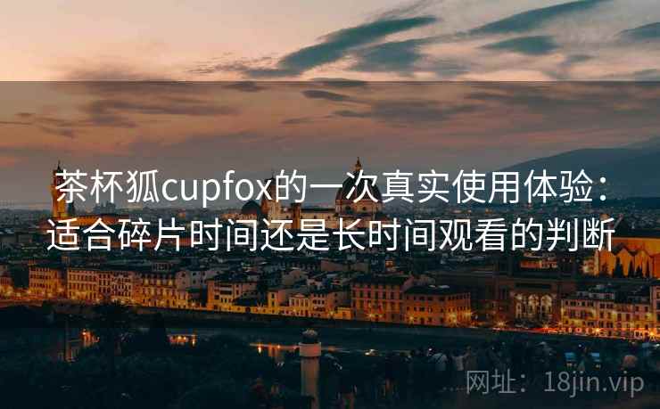 茶杯狐cupfox的一次真实使用体验:适合碎片时间还是长时间观看的判断 茶杯狐cupfox的一次真实使用体验:适合碎片时间还是长时间观看的判断
