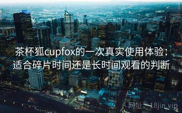 茶杯狐cupfox的一次真实使用体验:适合碎片时间还是长时间观看的判断 茶杯狐cupfox的一次真实使用体验:适合碎片时间还是长时间观看的判断
