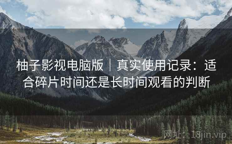柚子影视电脑版|真实使用记录:适合碎片时间还是长时间观看的判断 柚子影视电脑版|真实使用记录:适合碎片时间还是长时间观看的判断