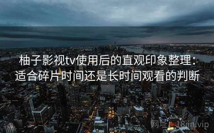 柚子影视tv使用后的直观印象整理:适合碎片时间还是长时间观看的判断 柚子影视tv使用后的直观印象整理:适合碎片时间还是长时间观看的判断
