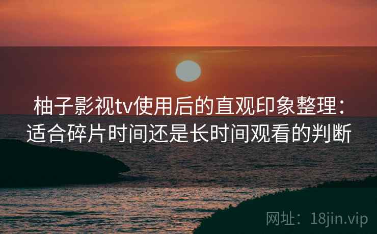 柚子影视tv使用后的直观印象整理:适合碎片时间还是长时间观看的判断 柚子影视tv使用后的直观印象整理:适合碎片时间还是长时间观看的判断