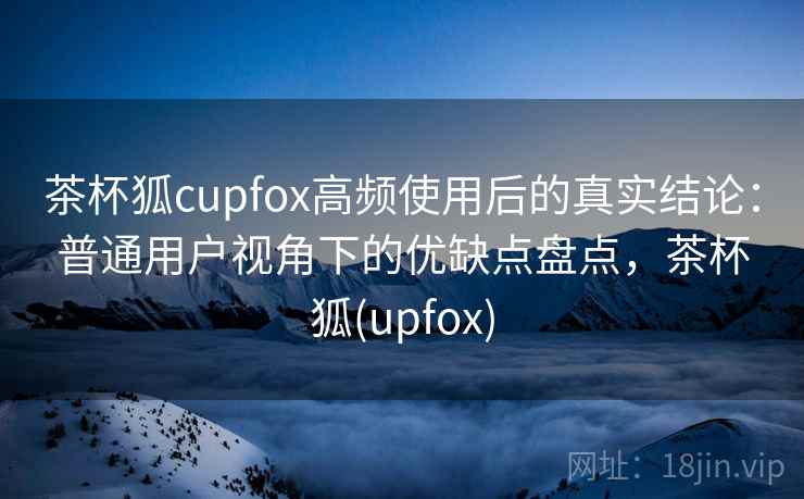 茶杯狐cupfox高频使用后的真实结论：普通用户视角下的优缺点盘点，茶杯狐(upfox)