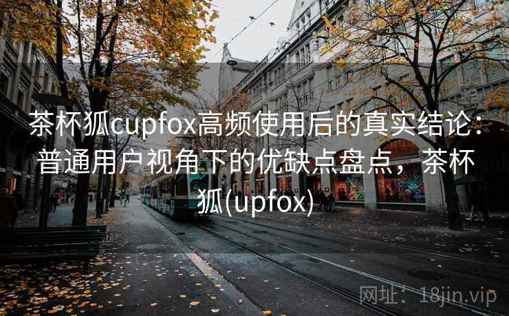 茶杯狐cupfox高频使用后的真实结论：普通用户视角下的优缺点盘点，茶杯狐(upfox)