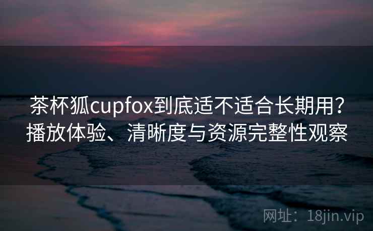 茶杯狐cupfox到底适不适合长期用？播放体验、清晰度与资源完整性观察