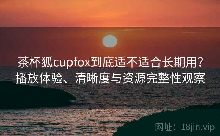 茶杯狐cupfox到底适不适合长期用？播放体验、清晰度与资源完整性观察