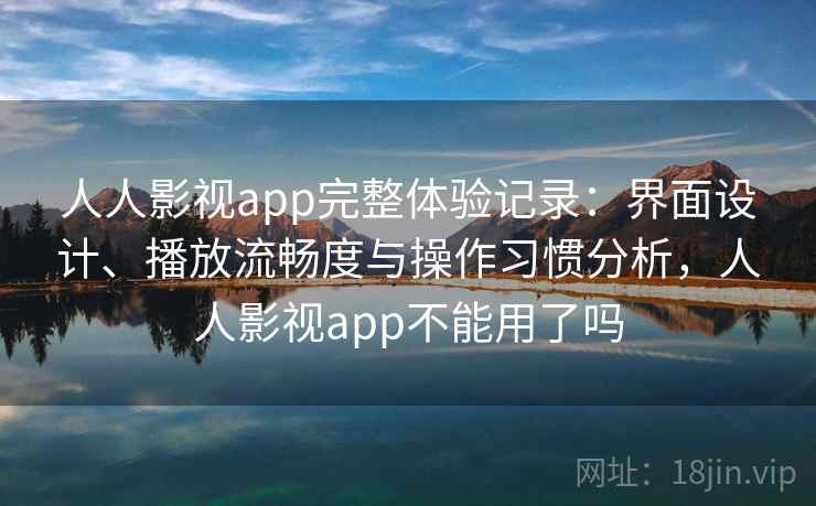 人人影视app完整体验记录：界面设计、播放流畅度与操作习惯分析，人人影视app不能用了吗