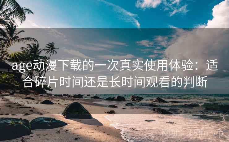 age动漫下载的一次真实使用体验：适合碎片时间还是长时间观看的判断