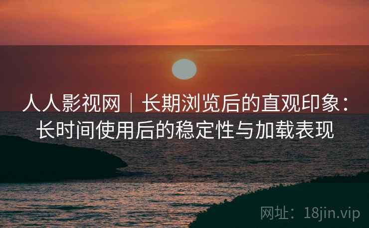 人人影视网｜长期浏览后的直观印象：长时间使用后的稳定性与加载表现
