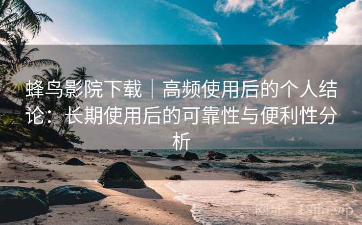 蜂鸟影院下载｜高频使用后的个人结论：长期使用后的可靠性与便利性分析