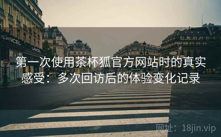 第一次使用茶杯狐官方网站时的真实感受：多次回访后的体验变化记录