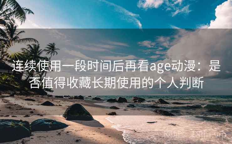 连续使用一段时间后再看age动漫：是否值得收藏长期使用的个人判断