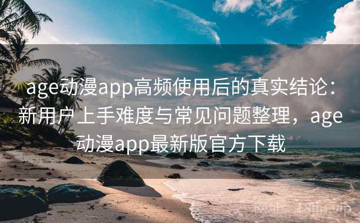 age动漫app高频使用后的真实结论：新用户上手难度与常见问题整理，age动漫app最新版官方下载