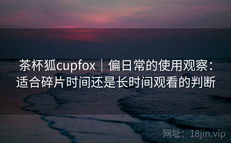 茶杯狐cupfox｜偏日常的使用观察：适合碎片时间还是长时间观看的判断