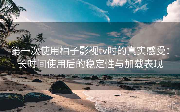 第一次使用柚子影视tv时的真实感受：长时间使用后的稳定性与加载表现