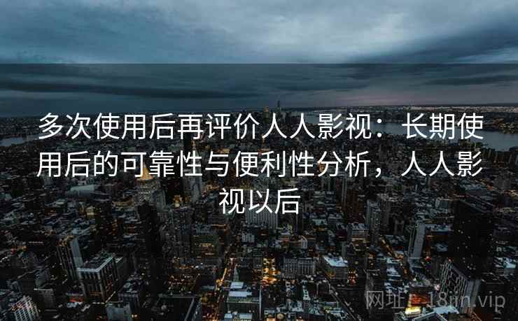 多次使用后再评价人人影视：长期使用后的可靠性与便利性分析，人人影视以后