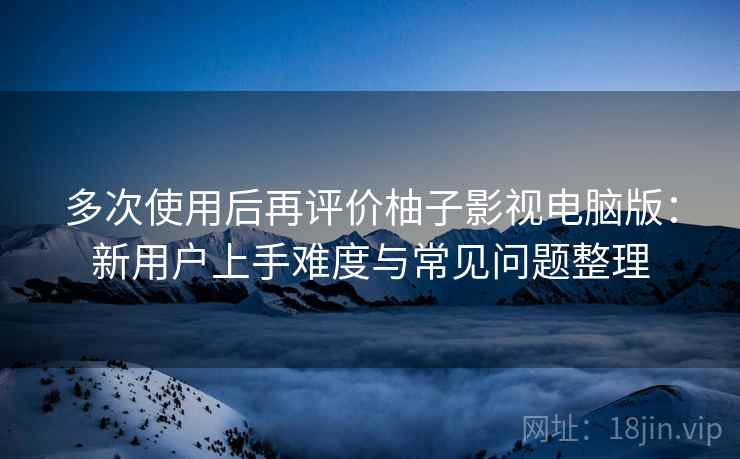多次使用后再评价柚子影视电脑版:新用户上手难度与常见问题整理 多次使用后再评价柚子影视电脑版:新用户上手难度与常见问题整理