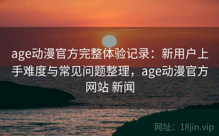 age动漫官方完整体验记录:新用户上手难度与常见问题整理,age动漫官方网站 新闻 age动漫官方完整体验记录:新用户上手难度与常见问题整理,age动漫官方网站 新闻