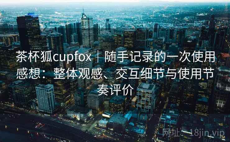 茶杯狐cupfox|随手记录的一次使用感想:整体观感、交互细节与使用节奏评价 茶杯狐cupfox|随手记录的一次使用感想:整体观感、交互细节与使用节奏评价