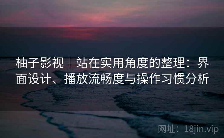 柚子影视|站在实用角度的整理:界面设计、播放流畅度与操作习惯分析 柚子影视|站在实用角度的整理:界面设计、播放流畅度与操作习惯分析
