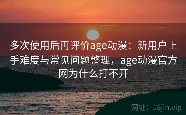 多次使用后再评价age动漫:新用户上手难度与常见问题整理,age动漫官方网为什么打不开 多次使用后再评价age动漫:新用户上手难度与常见问题整理,age动漫官方网为什么打不开