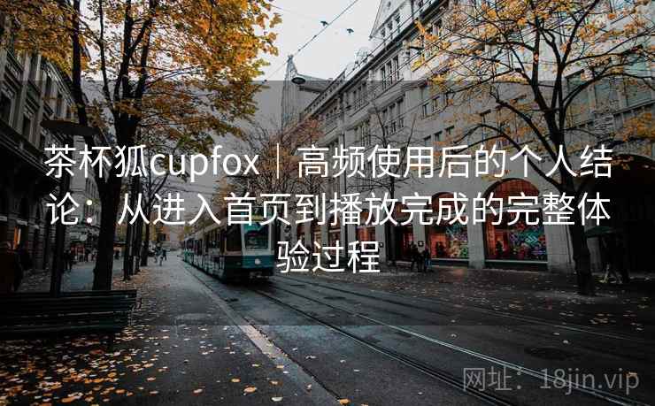 茶杯狐cupfox|高频使用后的个人结论:从进入首页到播放完成的完整体验过程 茶杯狐cupfox|高频使用后的个人结论:从进入首页到播放完成的完整体验过程