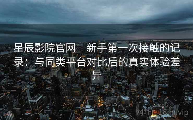 星辰影院官网|新手第一次接触的记录:与同类平台对比后的真实体验差异 星辰影院官网|新手第一次接触的记录:与同类平台对比后的真实体验差异