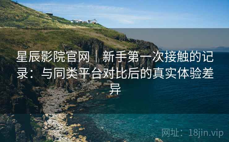星辰影院官网|新手第一次接触的记录:与同类平台对比后的真实体验差异 星辰影院官网|新手第一次接触的记录:与同类平台对比后的真实体验差异